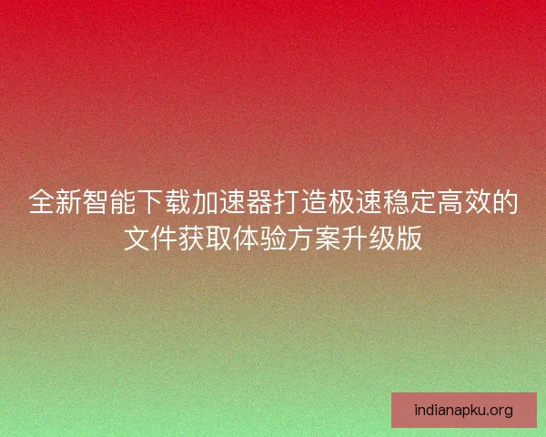 全新智能下载加速器打造极速稳定高效的文件获取体验方案升级版