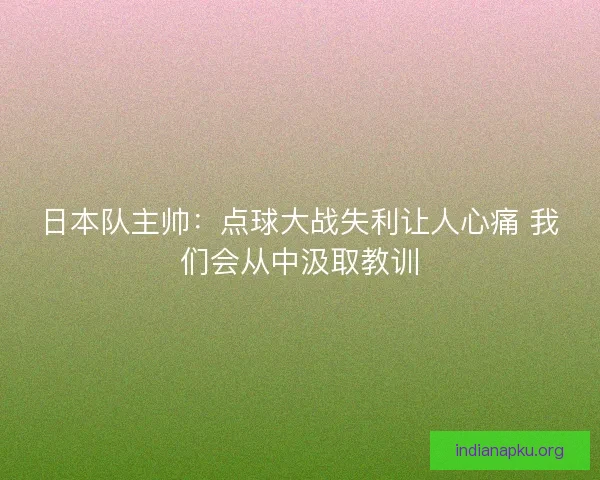 日本队主帅：点球大战失利让人心痛 我们会从中汲取教训