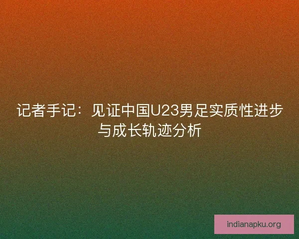 记者手记：见证中国U23男足实质性进步与成长轨迹分析