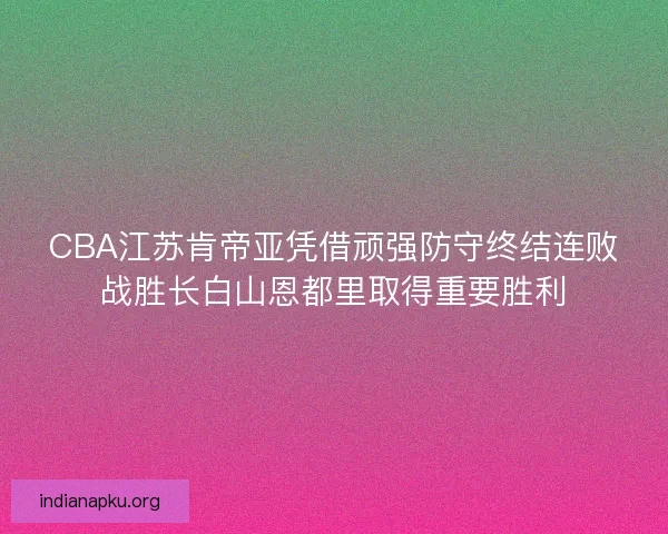 CBA江苏肯帝亚凭借顽强防守终结连败战胜长白山恩都里取得重要胜利