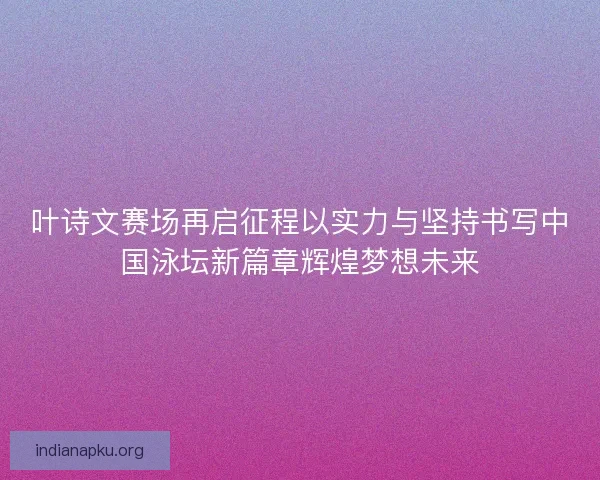 叶诗文赛场再启征程以实力与坚持书写中国泳坛新篇章辉煌梦想未来