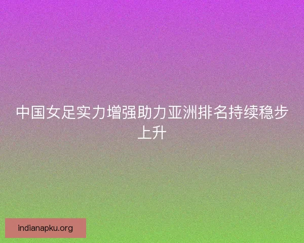 中国女足实力增强助力亚洲排名持续稳步上升