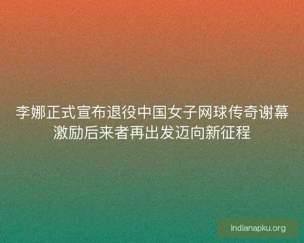 李娜正式宣布退役中国女子网球传奇谢幕激励后来者再出发迈向新征程