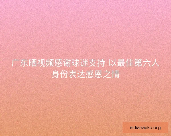 广东晒视频感谢球迷支持 以最佳第六人身份表达感恩之情